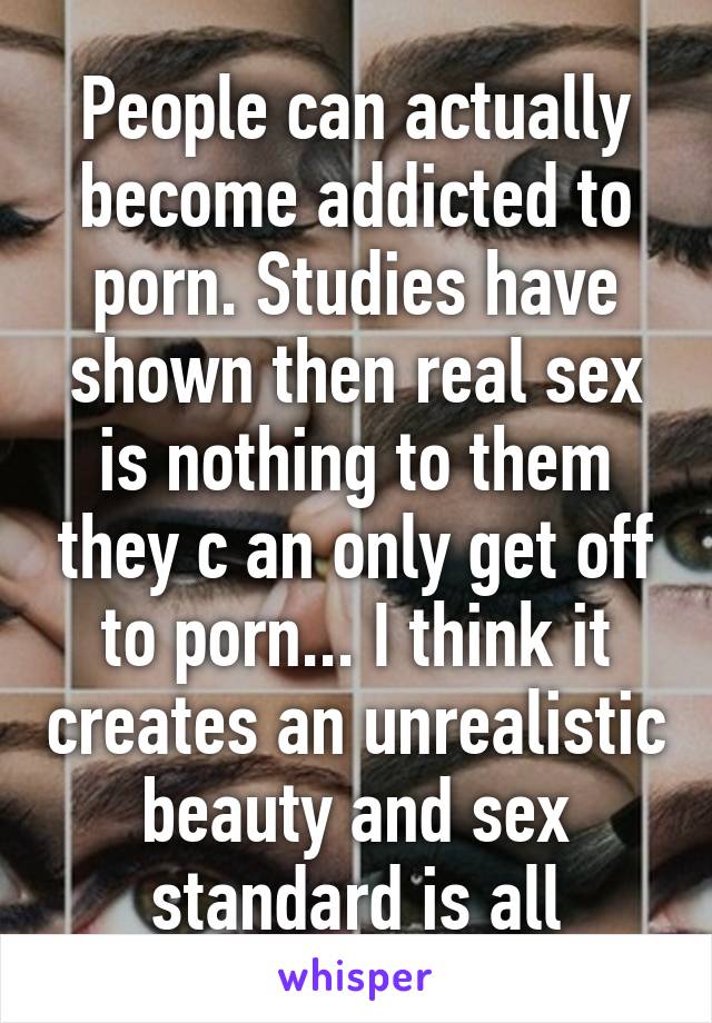 People can actually become addicted to porn. Studies have shown then real sex is nothing to them they c an only get off to porn... I think it creates an unrealistic beauty and sex standard is all