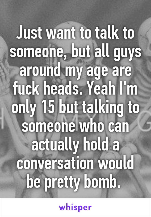 Just want to talk to someone, but all guys around my age are fuck heads. Yeah I'm only 15 but talking to someone who can actually hold a conversation would be pretty bomb. 