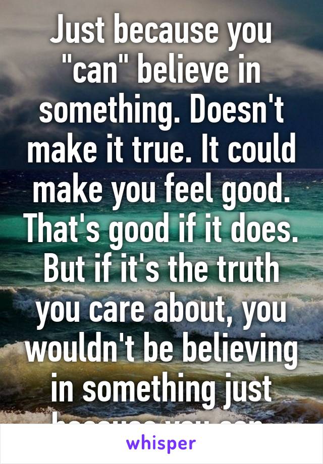 Just because you "can" believe in something. Doesn't make it true. It could make you feel good. That's good if it does. But if it's the truth you care about, you wouldn't be believing in something just because you can.