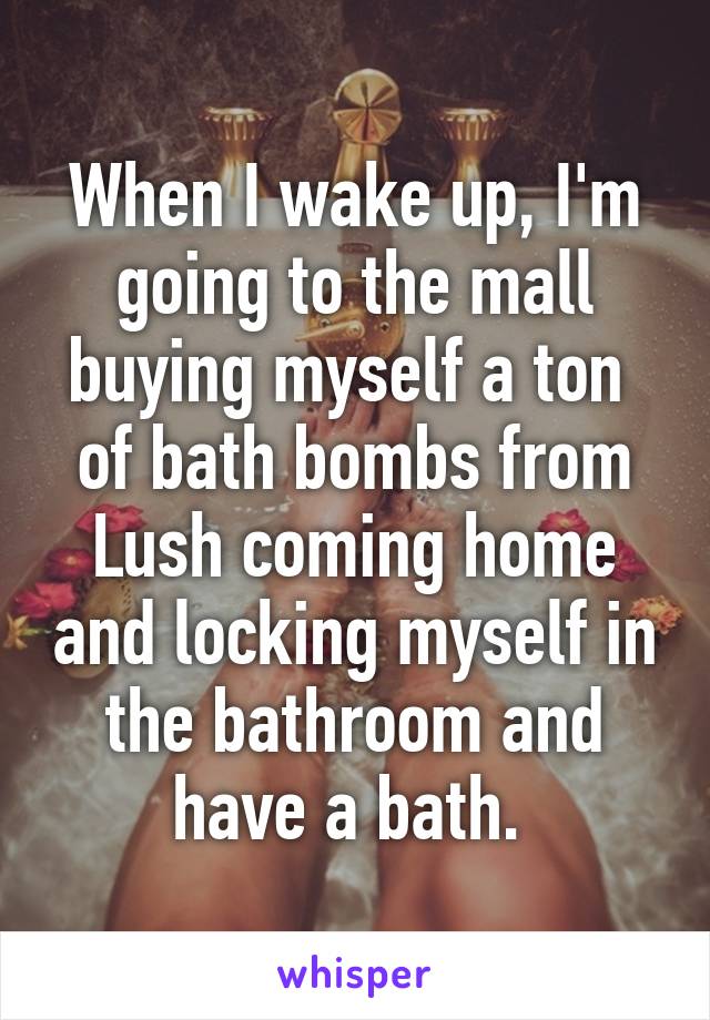 When I wake up, I'm going to the mall buying myself a ton  of bath bombs from Lush coming home and locking myself in the bathroom and have a bath. 