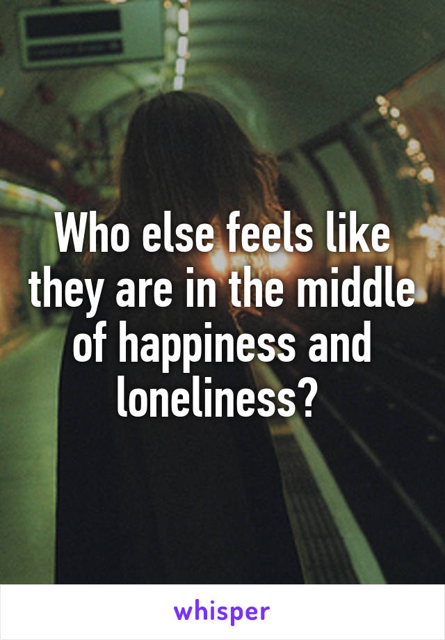 Who else feels like they are in the middle of happiness and loneliness? 