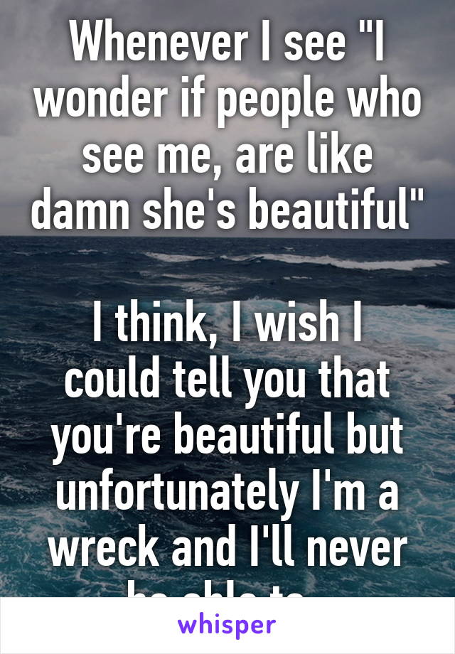 Whenever I see "I wonder if people who see me, are like damn she's beautiful" 
I think, I wish I could tell you that you're beautiful but unfortunately I'm a wreck and I'll never be able to. 