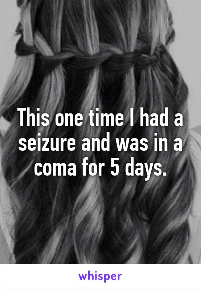 This one time I had a seizure and was in a coma for 5 days.