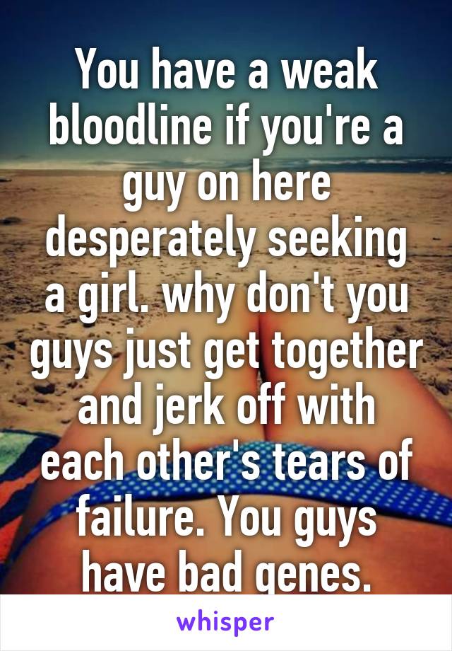 You have a weak bloodline if you're a guy on here desperately seeking a girl. why don't you guys just get together and jerk off with each other's tears of failure. You guys have bad genes.