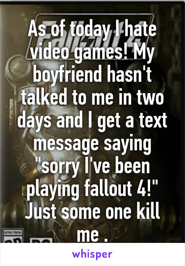 As of today I hate video games! My boyfriend hasn't talked to me in two days and I get a text message saying "sorry I've been playing fallout 4!" Just some one kill me .