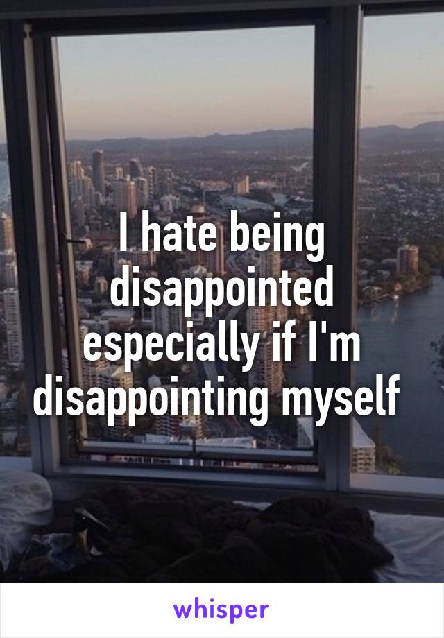 I hate being disappointed especially if I'm disappointing myself 