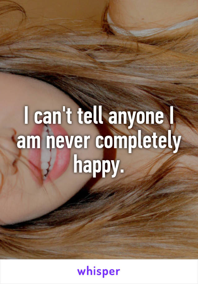 I can't tell anyone I am never completely happy.