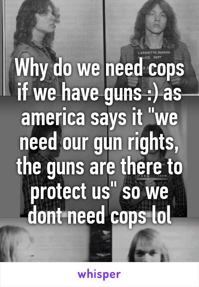 Why do we need cops if we have guns :) as america says it "we need our gun rights, the guns are there to protect us" so we dont need cops lol