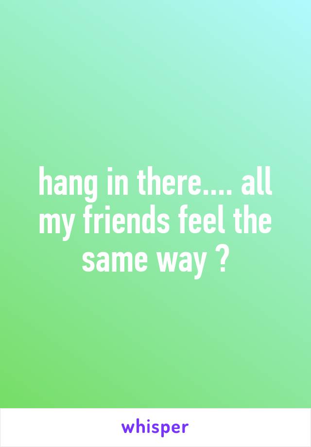 hang in there.... all my friends feel the same way 😔