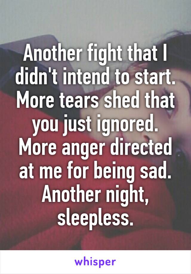 Another fight that I didn't intend to start. More tears shed that you just ignored. More anger directed at me for being sad. Another night, sleepless.