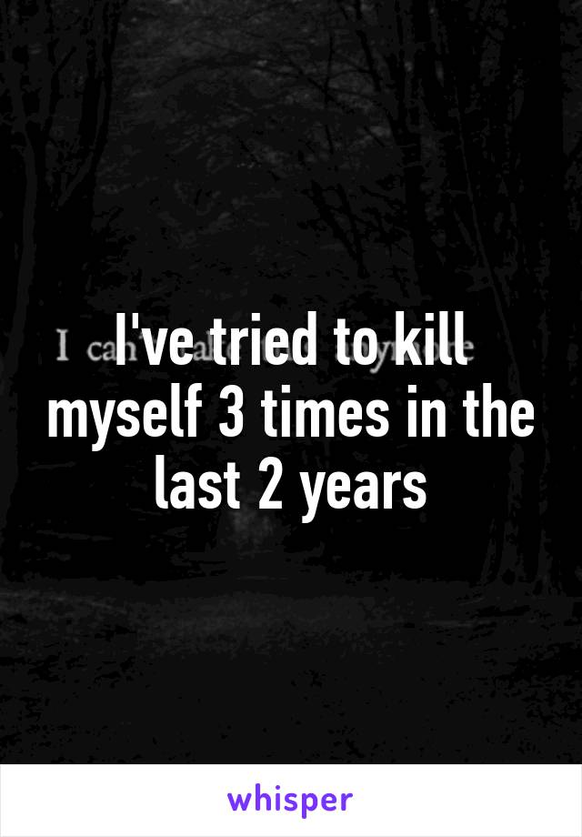 I've tried to kill myself 3 times in the last 2 years