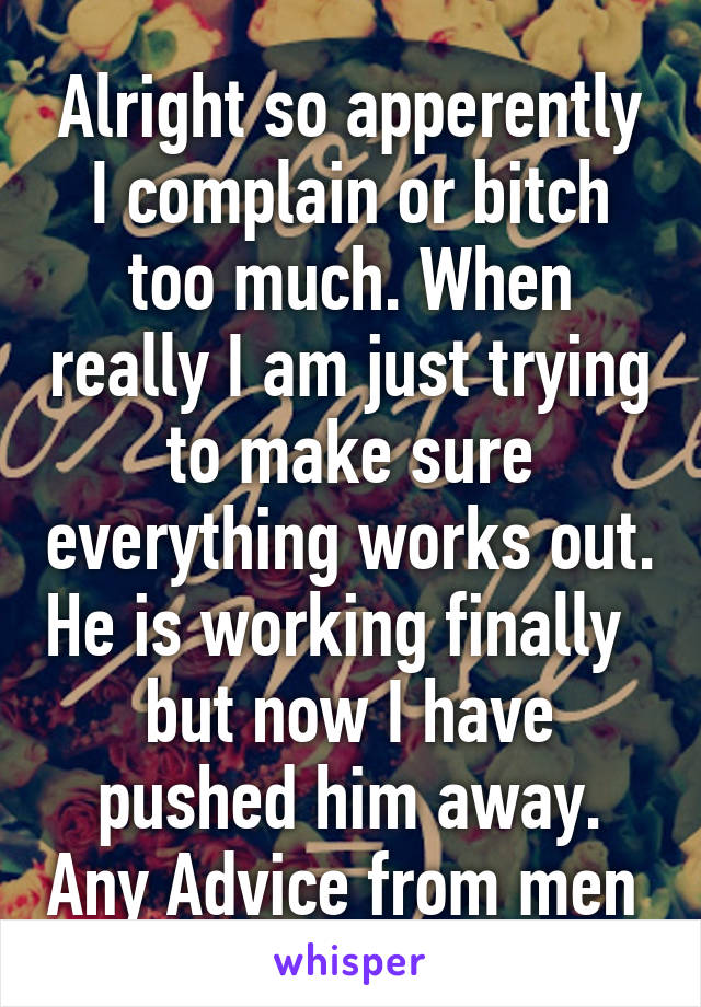 Alright so apperently I complain or bitch too much. When really I am just trying to make sure everything works out. He is working finally   but now I have pushed him away. Any Advice from men 