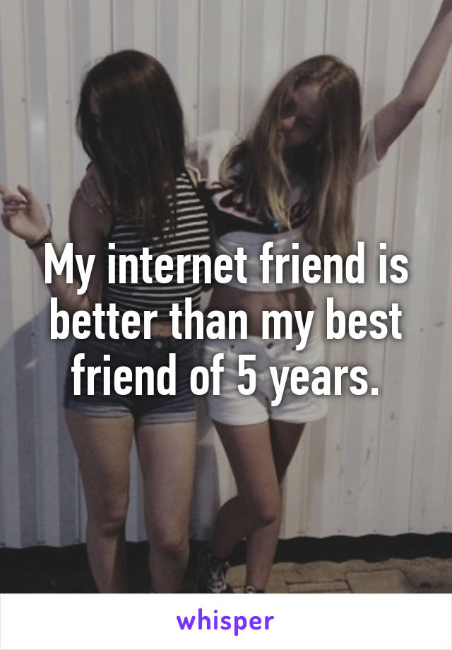 My internet friend is better than my best friend of 5 years.