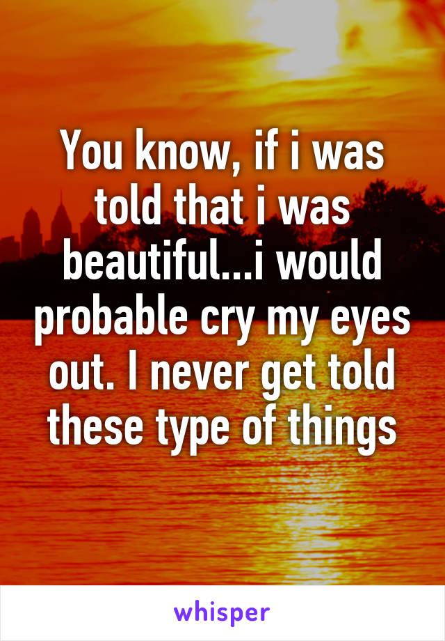 You know, if i was told that i was beautiful...i would probable cry my eyes out. I never get told these type of things
