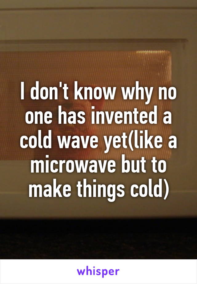 I don't know why no one has invented a cold wave yet(like a microwave but to make things cold)