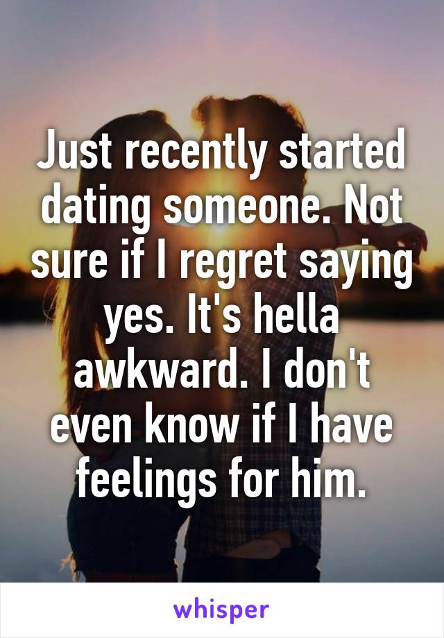 Just recently started dating someone. Not sure if I regret saying yes. It's hella awkward. I don't even know if I have feelings for him.