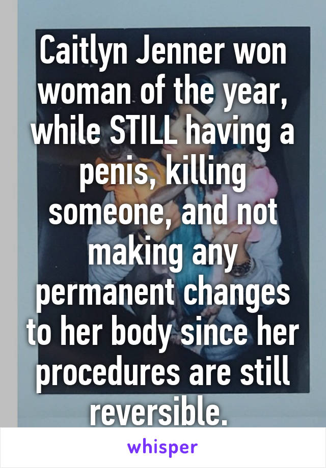 Caitlyn Jenner won woman of the year, while STILL having a penis, killing someone, and not making any permanent changes to her body since her procedures are still reversible. 