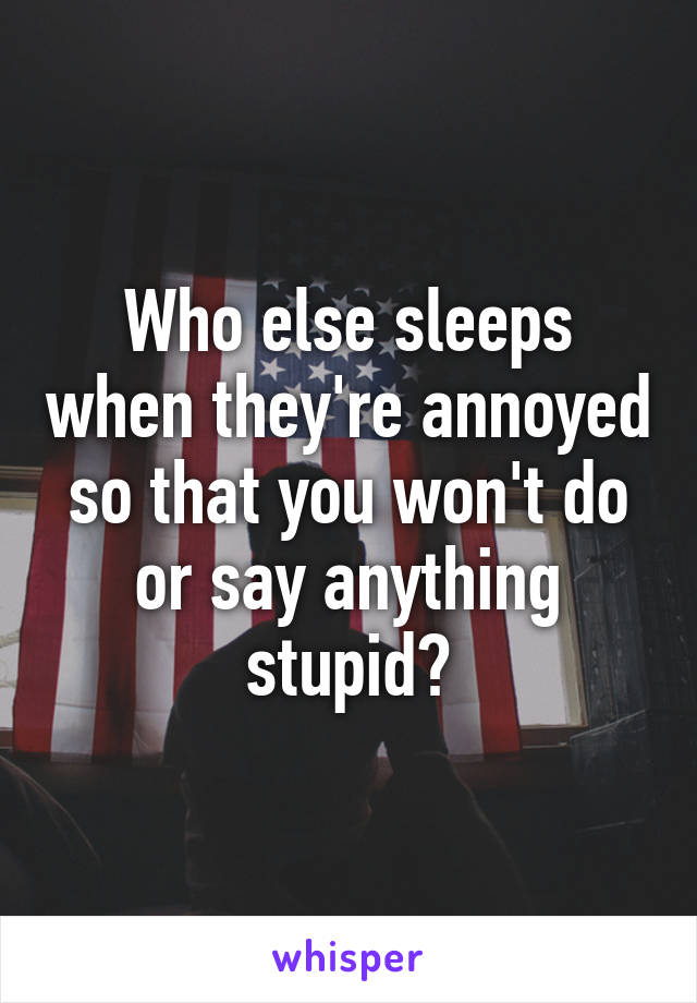 Who else sleeps when they're annoyed so that you won't do or say anything stupid?