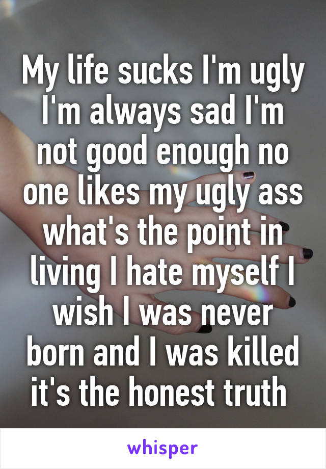 My life sucks I'm ugly I'm always sad I'm not good enough no one likes my ugly ass what's the point in living I hate myself I wish I was never born and I was killed it's the honest truth 