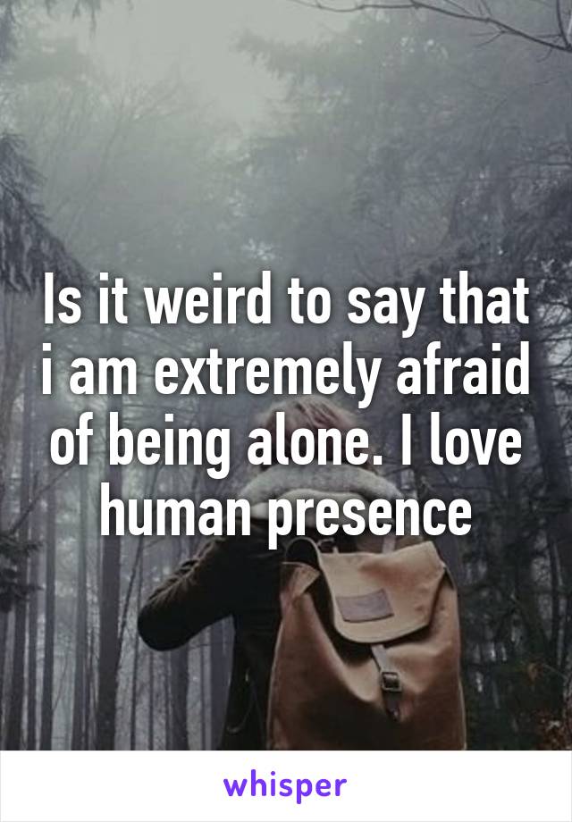 Is it weird to say that i am extremely afraid of being alone. I love human presence