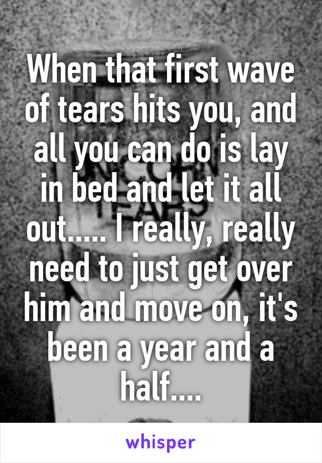 When that first wave of tears hits you, and all you can do is lay in bed and let it all out..... I really, really need to just get over him and move on, it's been a year and a half....