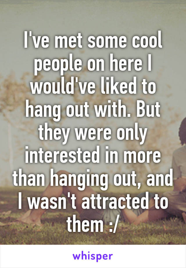 I've met some cool people on here I would've liked to hang out with. But they were only interested in more than hanging out, and I wasn't attracted to them :/