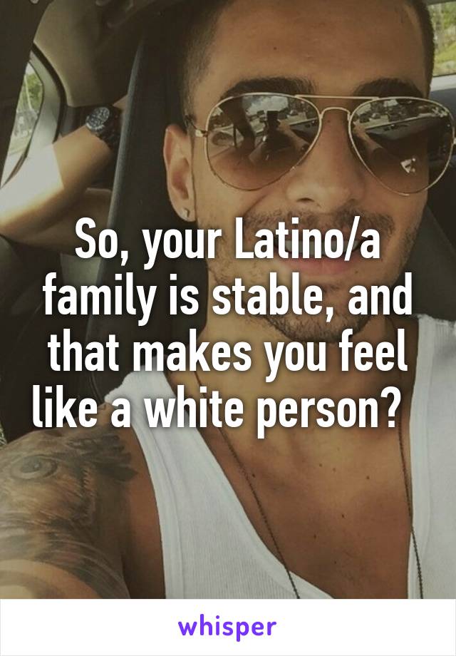 So, your Latino/a family is stable, and that makes you feel like a white person?  