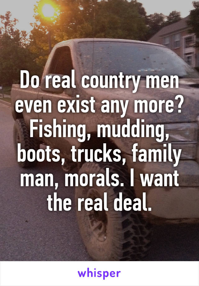 Do real country men even exist any more? Fishing, mudding, boots, trucks, family man, morals. I want the real deal.