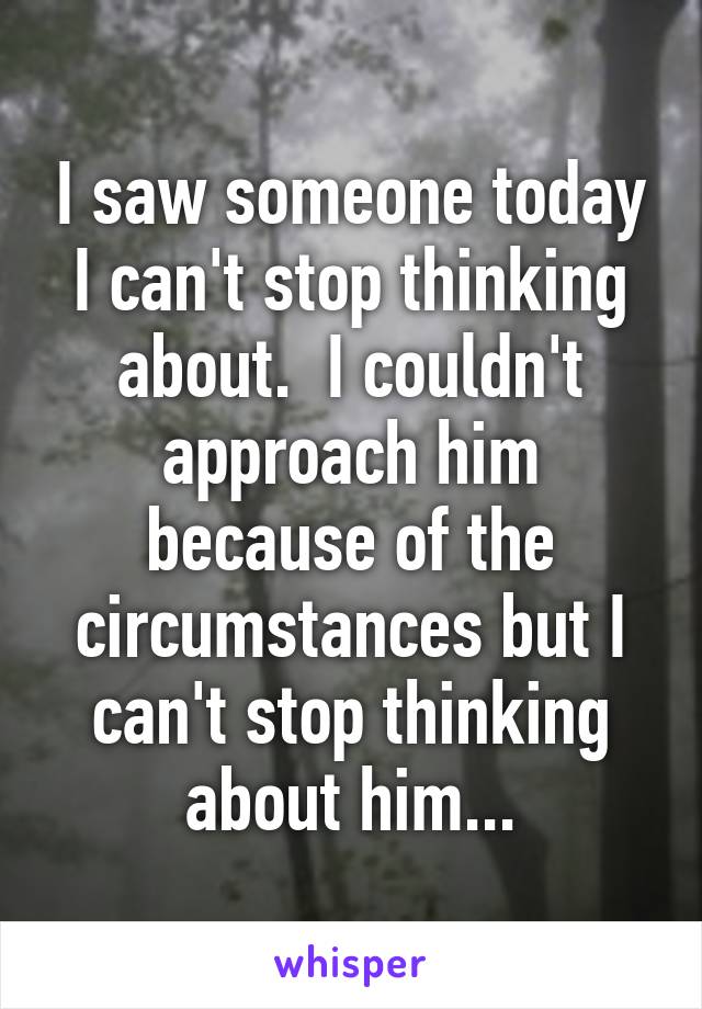 I saw someone today I can't stop thinking about.  I couldn't approach him because of the circumstances but I can't stop thinking about him...