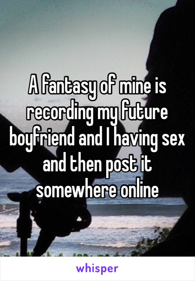 A fantasy of mine is recording my future boyfriend and I having sex and then post it somewhere online 