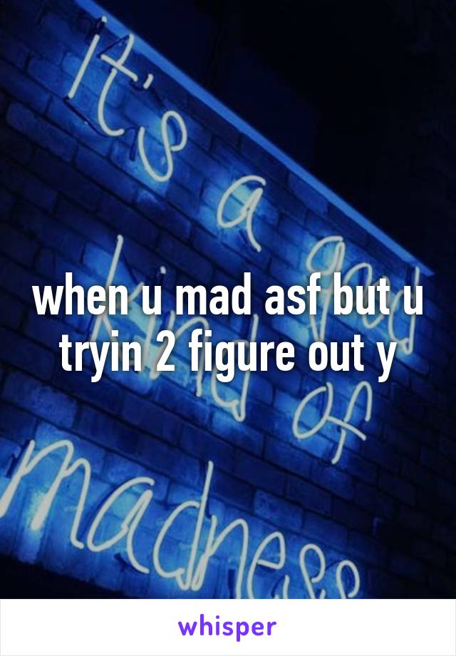 when u mad asf but u tryin 2 figure out y