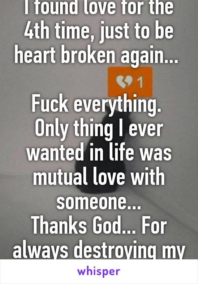 I found love for the 4th time, just to be heart broken again... 

Fuck everything. 
Only thing I ever wanted in life was mutual love with someone...
Thanks God... For always destroying my heart