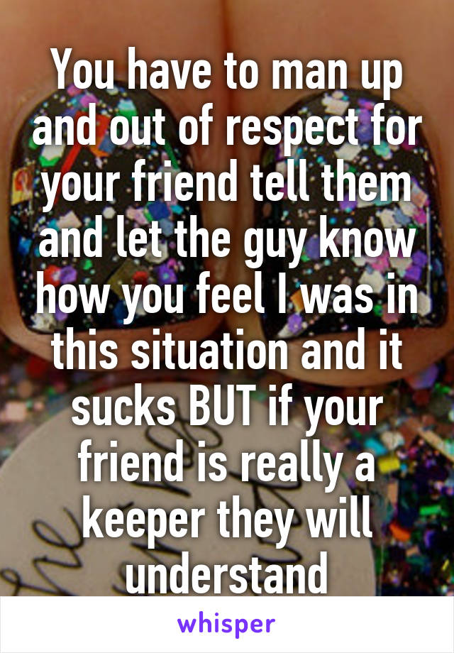 You have to man up and out of respect for your friend tell them and let the guy know how you feel I was in this situation and it sucks BUT if your friend is really a keeper they will understand