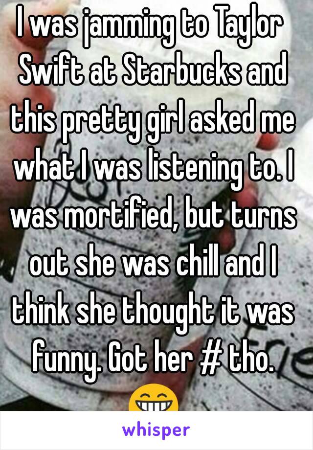 I was jamming to Taylor Swift at Starbucks and this pretty girl asked me what I was listening to. I was mortified, but turns out she was chill and I think she thought it was funny. Got her # tho. 😁😁