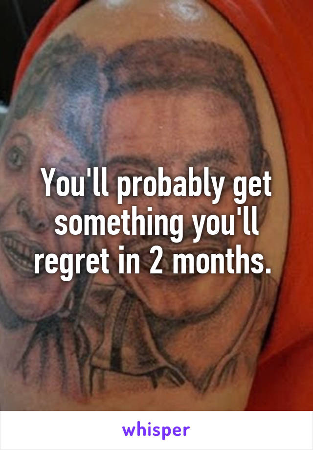 You'll probably get something you'll regret in 2 months. 