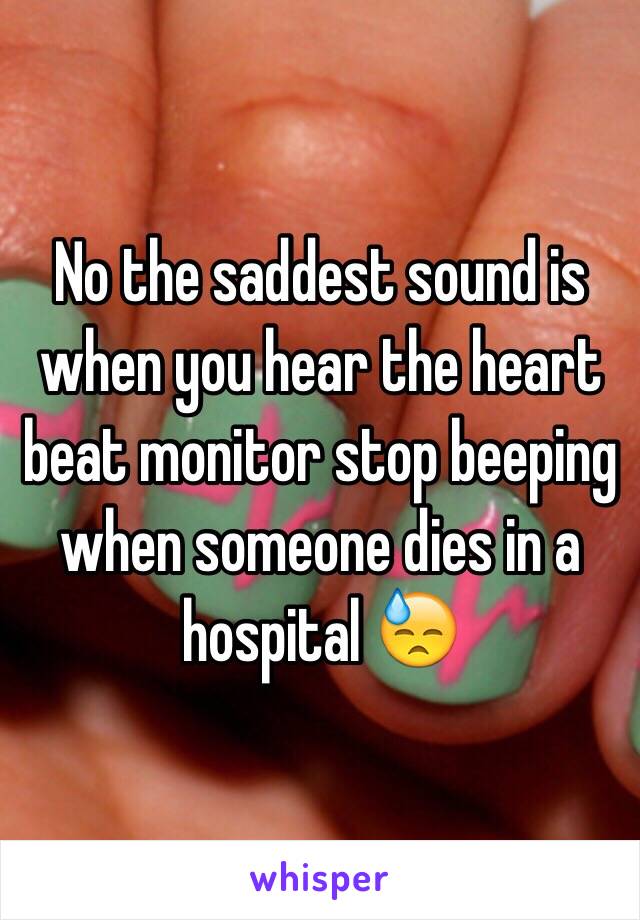 No the saddest sound is when you hear the heart beat monitor stop beeping when someone dies in a hospital 😓