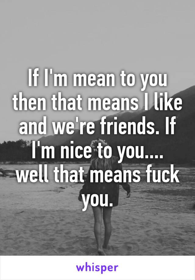 If I'm mean to you then that means I like and we're friends. If I'm nice to you.... well that means fuck you.