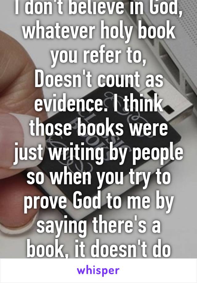 I don't believe in God, whatever holy book you refer to,
Doesn't count as evidence. I think those books were just writing by people so when you try to prove God to me by saying there's a book, it doesn't do anything for me.