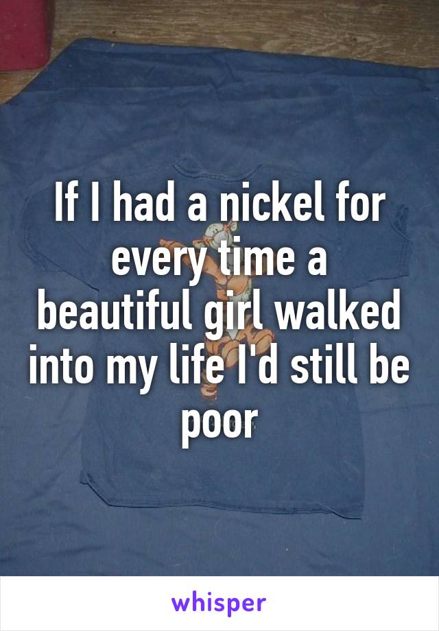 If I had a nickel for every time a beautiful girl walked into my life I'd still be poor