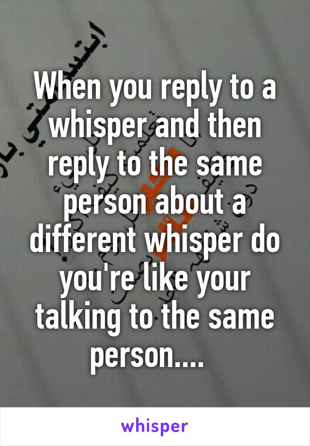 When you reply to a whisper and then reply to the same person about a different whisper do you're like your talking to the same person....  