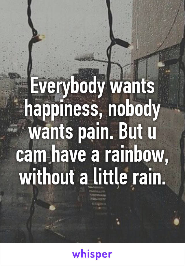 Everybody wants happiness, nobody wants pain. But u cam have a rainbow, without a little rain.