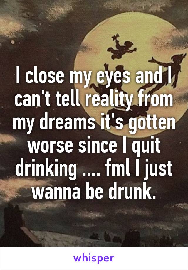 I close my eyes and I can't tell reality from my dreams it's gotten worse since I quit drinking .... fml I just wanna be drunk.