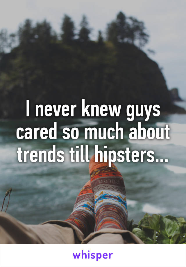 I never knew guys cared so much about trends till hipsters...