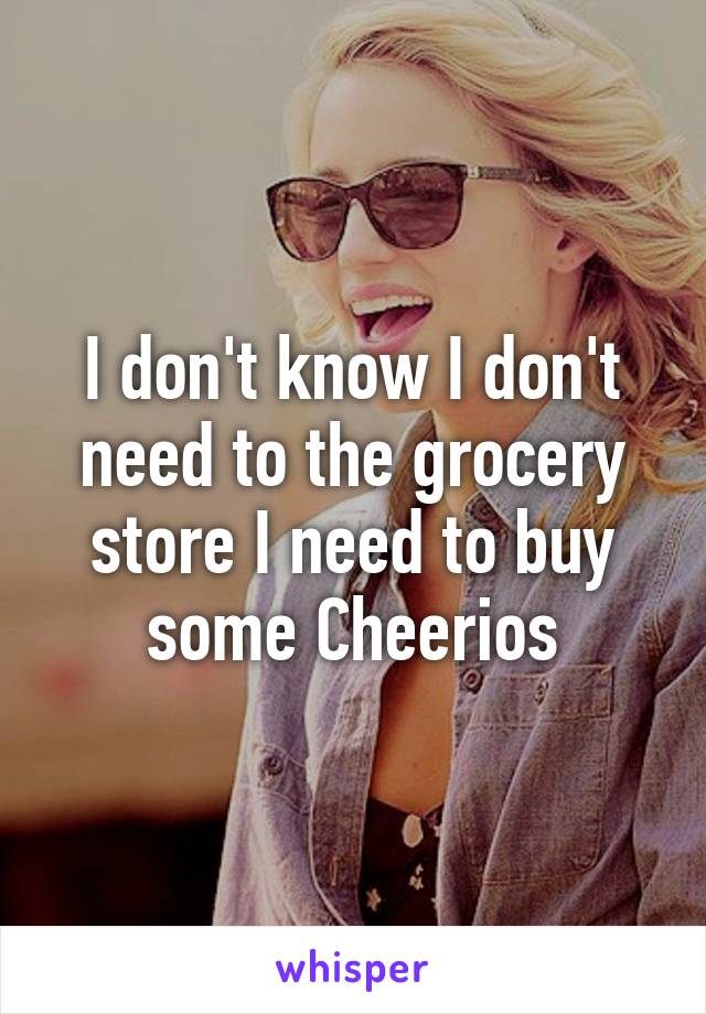 I don't know I don't need to the grocery store I need to buy some Cheerios