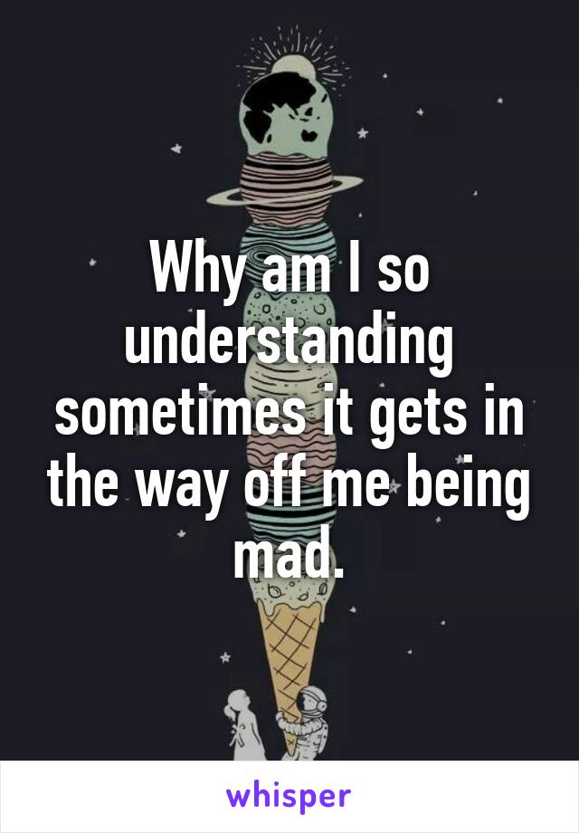 Why am I so understanding sometimes it gets in the way off me being mad.