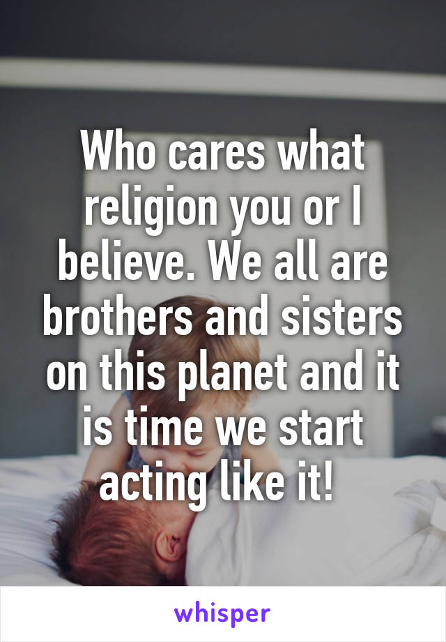 Who cares what religion you or I believe. We all are brothers and sisters on this planet and it is time we start acting like it! 