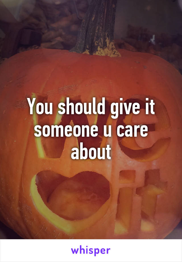 You should give it someone u care about