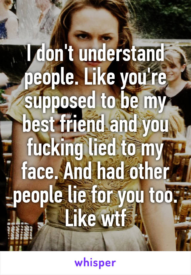 I don't understand people. Like you're supposed to be my best friend and you fucking lied to my face. And had other people lie for you too. Like wtf