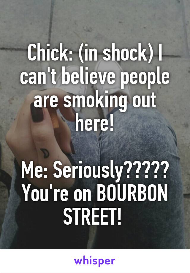 Chick: (in shock) I can't believe people are smoking out here!

Me: Seriously????? You're on BOURBON STREET! 