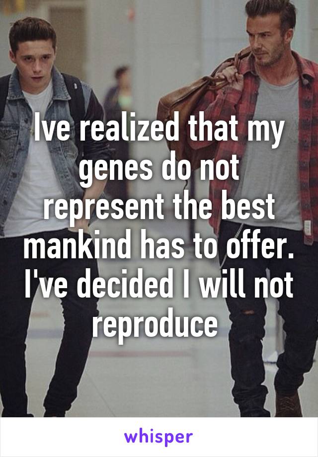 Ive realized that my genes do not represent the best mankind has to offer. I've decided I will not reproduce 